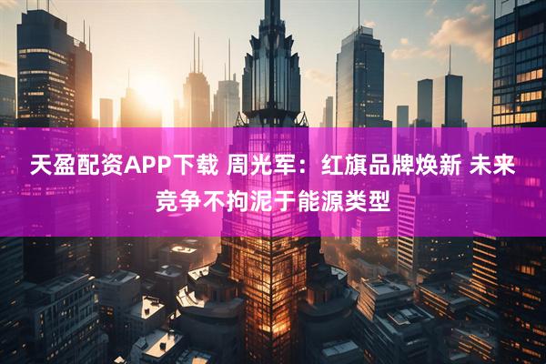 天盈配资APP下载 周光军：红旗品牌焕新 未来竞争不拘泥于能源类型