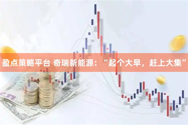 盈点策略平台 奇瑞新能源：“起个大早，赶上大集”