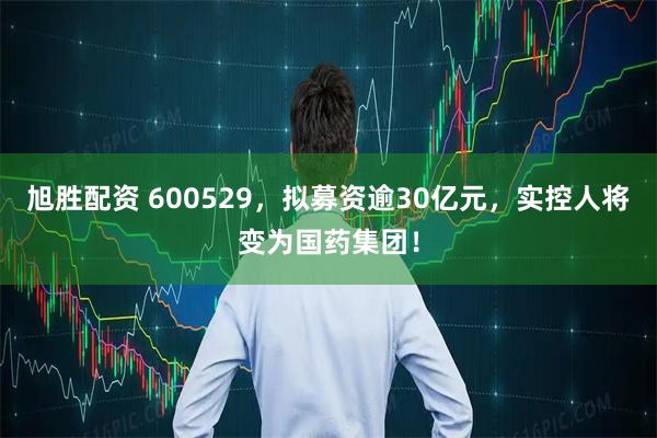 旭胜配资 600529，拟募资逾30亿元，实控人将变为国药集团！