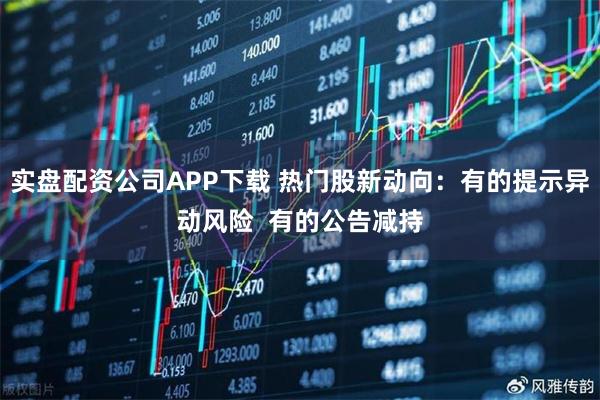实盘配资公司APP下载 热门股新动向：有的提示异动风险  有的公告减持