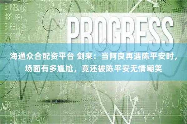海通众合配资平台 剑来：当阿良再遇陈平安时，场面有多尴尬，竟还被陈平安无情嘲笑