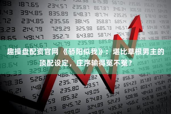 趣操盘配资官网 《骄阳似我》：堪比草根男主的顶配设定，庄序输得冤不冤？