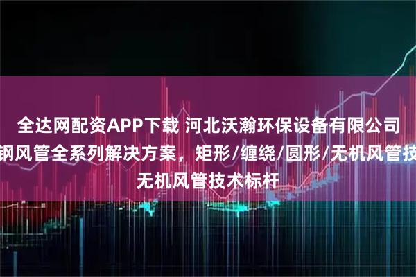 全达网配资APP下载 河北沃瀚环保设备有限公司：玻璃钢风管全系列解决方案，矩形/缠绕/圆形/无机风管技术标杆