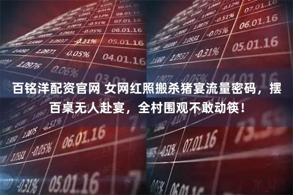 百铭洋配资官网 女网红照搬杀猪宴流量密码，摆百桌无人赴宴，全村围观不敢动筷！