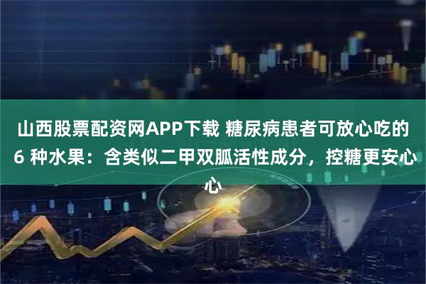 山西股票配资网APP下载 糖尿病患者可放心吃的 6 种水果：含类似二甲双胍活性成分，控糖更安心