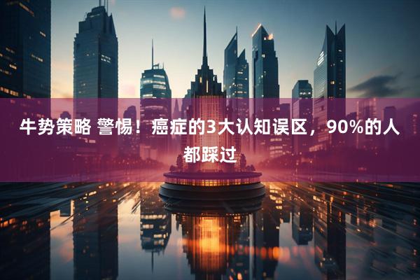 牛势策略 警惕！癌症的3大认知误区，90%的人都踩过