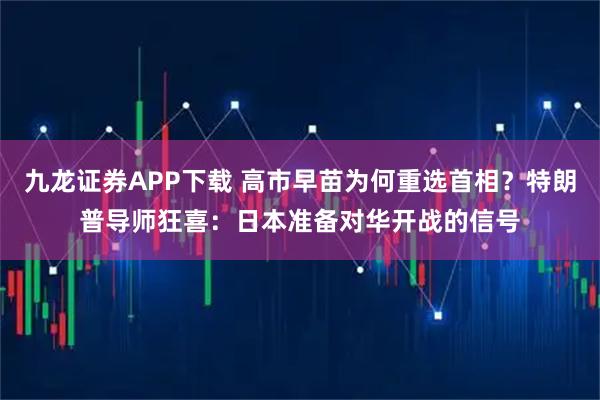九龙证券APP下载 高市早苗为何重选首相？特朗普导师狂喜：日本准备对华开战的信号