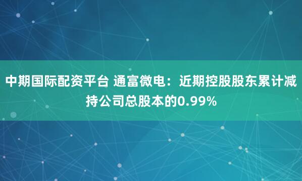 中期国际配资平台 通富微电：近期控股股东累计减持公司总股本的0.99%