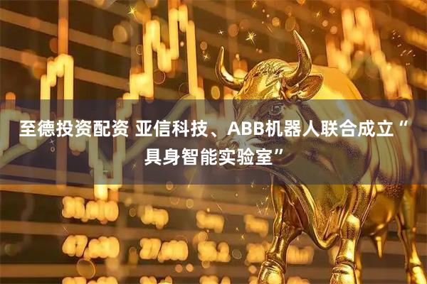 至德投资配资 亚信科技、ABB机器人联合成立“具身智能实验室”
