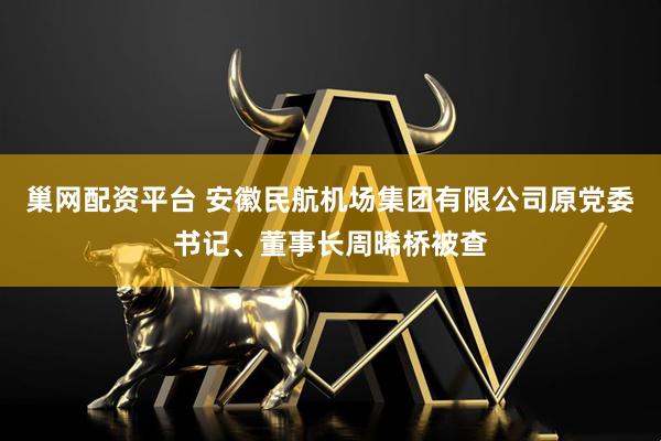 巢网配资平台 安徽民航机场集团有限公司原党委书记、董事长周晞桥被查