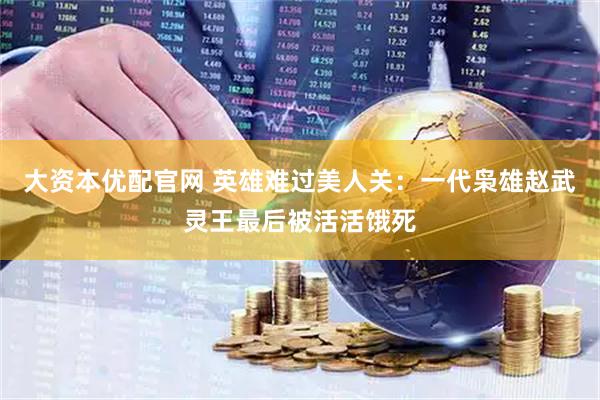 大资本优配官网 英雄难过美人关：一代枭雄赵武灵王最后被活活饿死