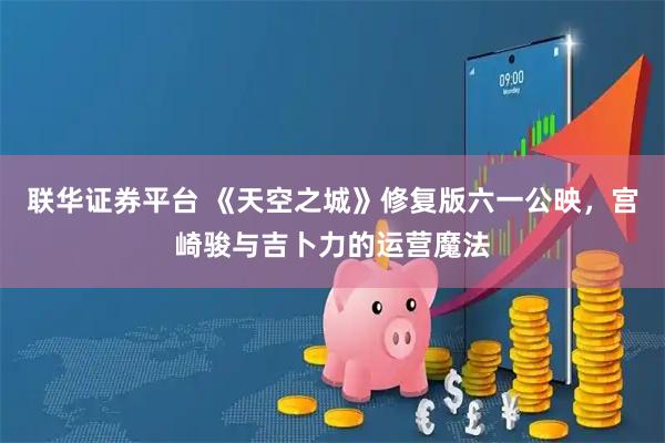 联华证券平台 《天空之城》修复版六一公映，宫崎骏与吉卜力的运营魔法