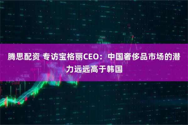 腾思配资 专访宝格丽CEO：中国奢侈品市场的潜力远远高于韩国