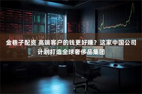 金巷子配资 高端客户的钱更好赚？这家中国公司计划打造全球奢侈品集团