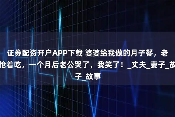 证券配资开户APP下载 婆婆给我做的月子餐，老公抢着吃，一个月后老公哭了，我笑了！_丈夫_妻子_故事