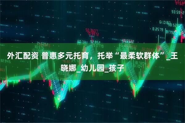 外汇配资 普惠多元托育，托举“最柔软群体”_王晓娜_幼儿园_孩子
