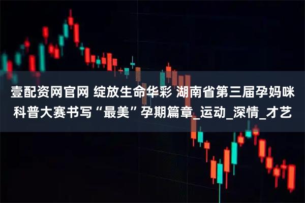 壹配资网官网 绽放生命华彩 湖南省第三届孕妈咪科普大赛书写“最美”孕期篇章_运动_深情_才艺