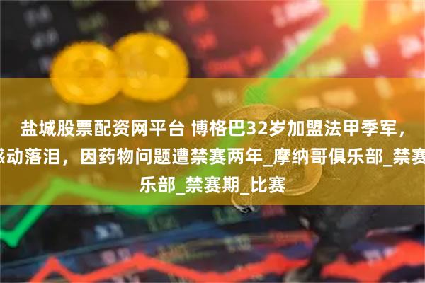 盐城股票配资网平台 博格巴32岁加盟法甲季军，签约时感动落泪，因药物问题遭禁赛两年_摩纳哥俱乐部_禁赛期_比赛