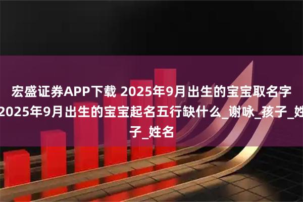宏盛证券APP下载 2025年9月出生的宝宝取名字，2025年9月出生的宝宝起名五行缺什么_谢咏_孩子_姓名