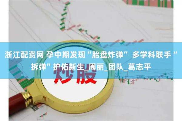 浙江配资网 孕中期发现“胎盘炸弹” 多学科联手“拆弹”护佑新生_周丽_团队_葛志平