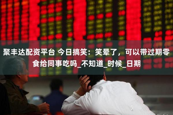 聚丰达配资平台 今日搞笑：笑晕了，可以带过期零食给同事吃吗_不知道_时候_日期
