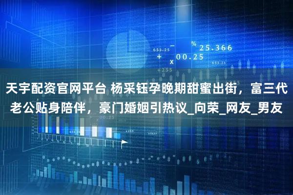 天宇配资官网平台 杨采钰孕晚期甜蜜出街，富三代老公贴身陪伴，豪门婚姻引热议_向荣_网友_男友