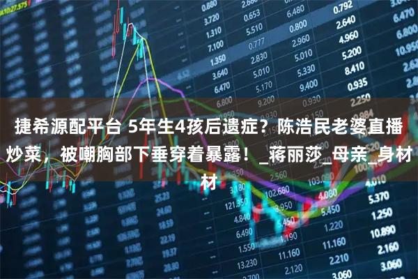 捷希源配平台 5年生4孩后遗症？陈浩民老婆直播炒菜，被嘲胸部下垂穿着暴露！_蒋丽莎_母亲_身材