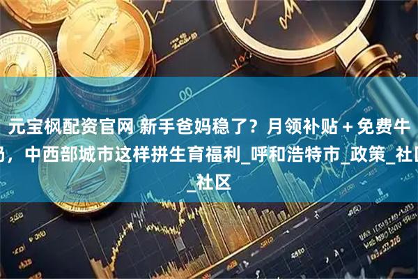 元宝枫配资官网 新手爸妈稳了？月领补贴＋免费牛奶，中西部城市这样拼生育福利_呼和浩特市_政策_社区