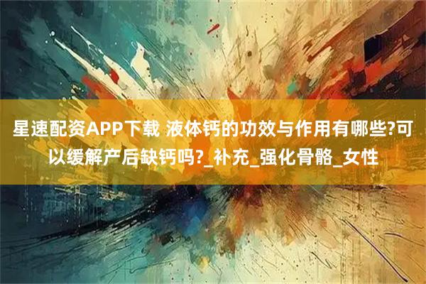 星速配资APP下载 液体钙的功效与作用有哪些?可以缓解产后缺钙吗?_补充_强化骨骼_女性