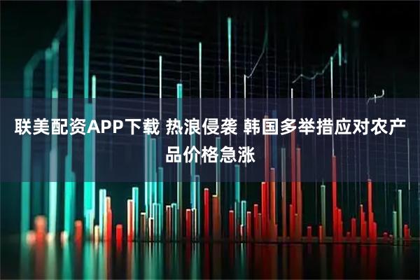 联美配资APP下载 热浪侵袭 韩国多举措应对农产品价格急涨