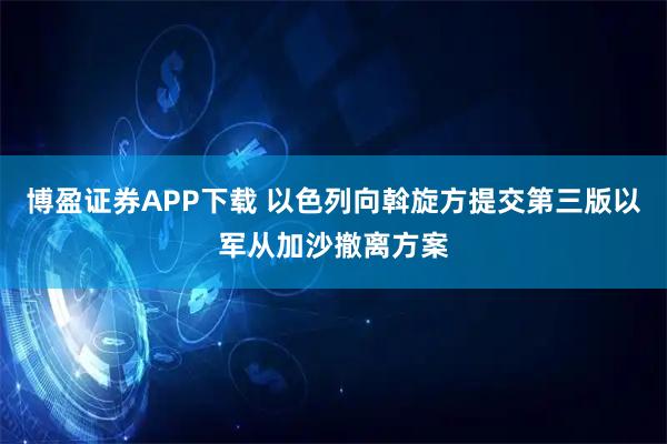 博盈证券APP下载 以色列向斡旋方提交第三版以军从加沙撤离方案