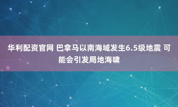 华利配资官网 巴拿马以南海域发生6.5级地震 可能会引发局地海啸
