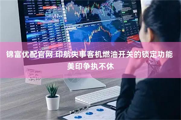 锦富优配官网 印航失事客机燃油开关的锁定功能 美印争执不休