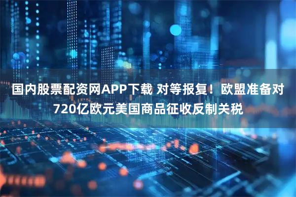 国内股票配资网APP下载 对等报复！欧盟准备对720亿欧元美国商品征收反制关税