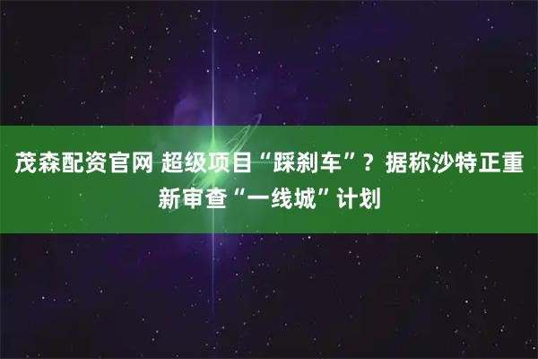 茂森配资官网 超级项目“踩刹车”？据称沙特正重新审查“一线城”计划