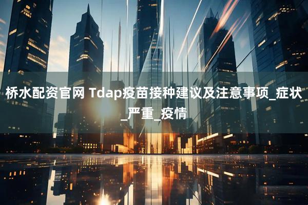桥水配资官网 Tdap疫苗接种建议及注意事项_症状_严重_疫情