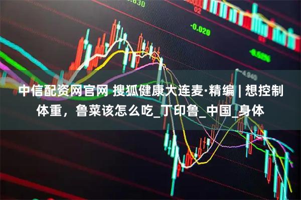 中信配资网官网 搜狐健康大连麦·精编 | 想控制体重，鲁菜该怎么吃_丁印鲁_中国_身体