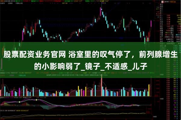 股票配资业务官网 浴室里的叹气停了，前列腺增生的小影响弱了_镜子_不适感_儿子