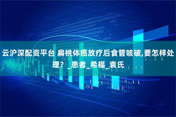 云沪深配资平台 扁桃体癌放疗后食管咳破,要怎样处理？_患者_希福_袁氏