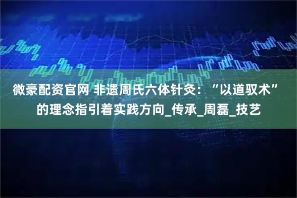 微豪配资官网 非遗周氏六体针灸：“以道驭术” 的理念指引着实践方向_传承_周磊_技艺