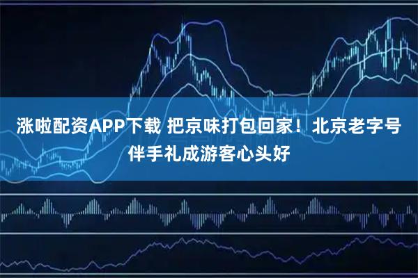 涨啦配资APP下载 把京味打包回家！北京老字号伴手礼成游客心头好