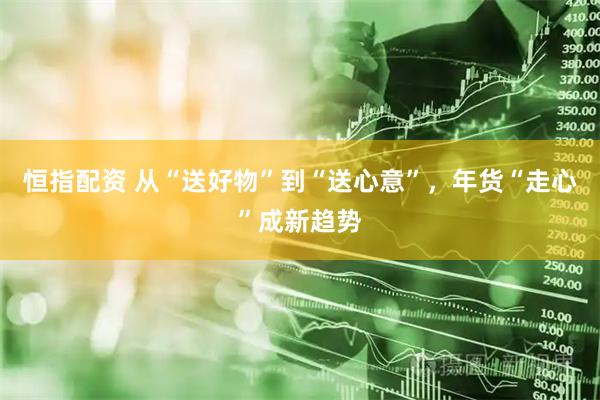 恒指配资 从“送好物”到“送心意”，年货“走心”成新趋势