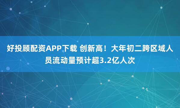 好投顾配资APP下载 创新高！大年初二跨区域人员流动量预计超3.2亿人次