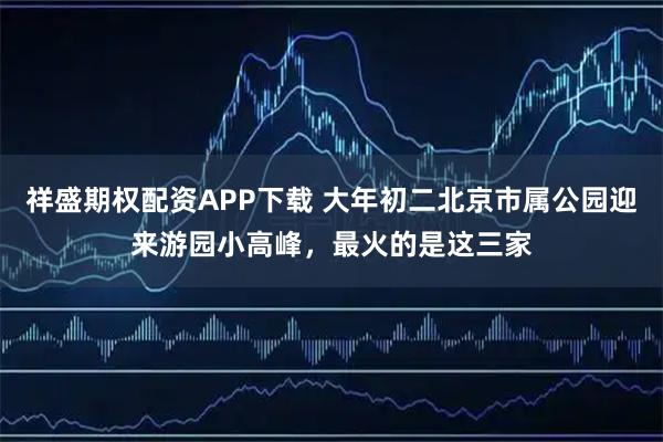 祥盛期权配资APP下载 大年初二北京市属公园迎来游园小高峰，最火的是这三家