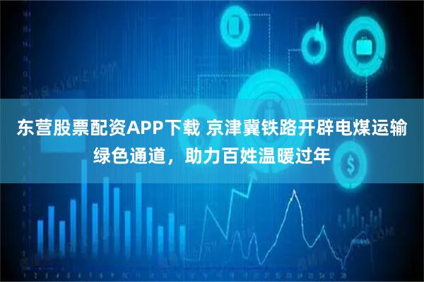 东营股票配资APP下载 京津冀铁路开辟电煤运输绿色通道，助力百姓温暖过年