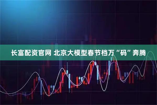 长富配资官网 北京大模型春节档万“码”奔腾