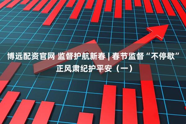 博远配资官网 监督护航新春 | 春节监督“不停歇” 正风肃纪护平安（一）