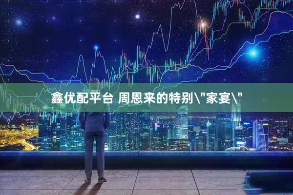 鑫优配平台 周恩来的特别＂家宴＂