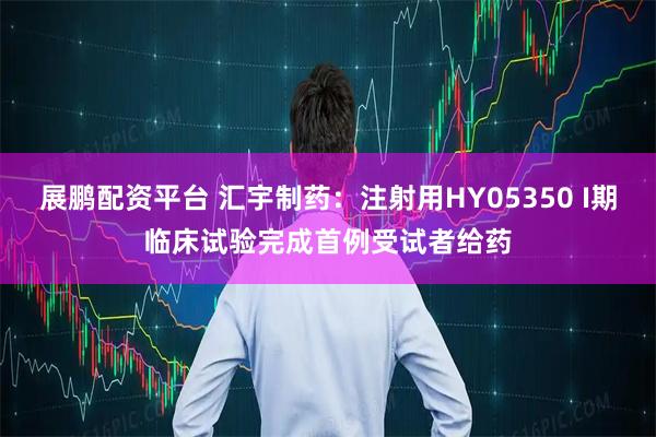 展鹏配资平台 汇宇制药：注射用HY05350 I期临床试验完成首例受试者给药