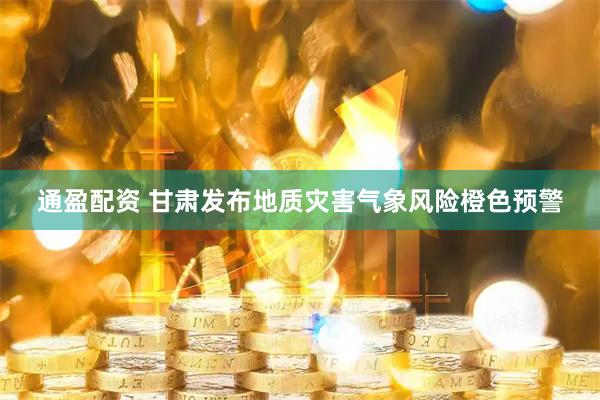 通盈配资 甘肃发布地质灾害气象风险橙色预警